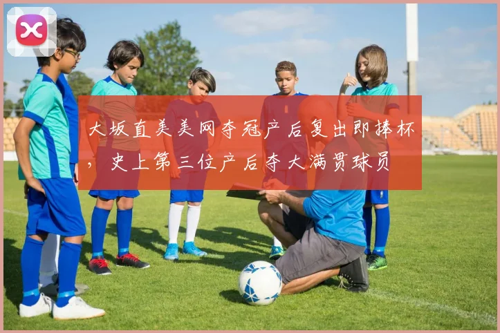 大坂直美美网夺冠产后复出即捧杯，史上第三位产后夺大满贯球员