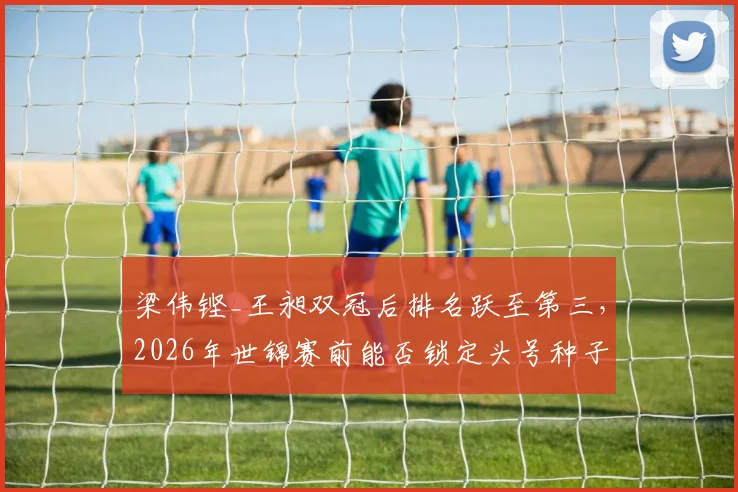 梁伟铿_王昶双冠后排名跃至第三，2026年世锦赛前能否锁定头号种子席位？