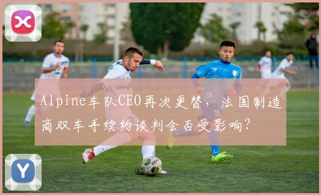 Alpine车队CEO再次更替，法国制造商双车手续约谈判会否受影响？
